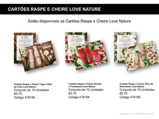 Copyright ©2015 by Oriflame Cosmetics SA
CARTÕES RASPE E CHEIRE LOVE NATURE
Estão disponíveis os Cartões Raspe e Cheire Love Nature
Cartões Raspe e Cheire Hortelã
e Framboesa Love Nature
Conjunto de 10 Unidades
€0,75
Código 478184
Cartões Raspe e Cheire Óleo de
Amêndoas Love Nature
Conjunto de 10 Unidades
€0,75
Código 478185
Cartões Raspe e Cheire Trigo e Óleo
de Coco Love Nature
Conjunto de 10 Unidades
€0,75
Código 478190
 