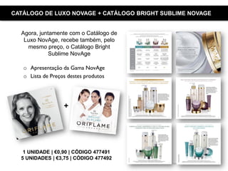 Copyright ©2015 by Oriflame Cosmetics SA
CATÁLOGO DE LUXO NOVAGE + CATÁLOGO BRIGHT SUBLIME NOVAGE
1 UNIDADE | €0,90 | CÓDIGO 477491
5 UNIDADES | €3,75 | CÓDIGO 477492
o Apresentação da Gama NovAge
o Lista de Preços destes produtos
Agora, juntamente com o Catálogo de
Luxo NovAge, recebe também, pelo
mesmo preço, o Catálogo Bright
Sublime NovAge
+
 