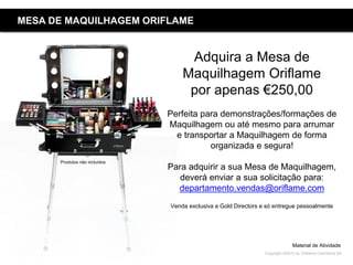 Copyright ©2015 by Oriflame Cosmetics SA
MESA DE MAQUILHAGEM ORIFLAME
Adquira a Mesa de
Maquilhagem Oriflame
por apenas €250,00
Perfeita para demonstrações/formações de
Maquilhagem ou até mesmo para arrumar
e transportar a Maquilhagem de forma
organizada e segura!
Para adquirir a sua Mesa de Maquilhagem,
deverá enviar a sua solicitação para:
departamento.vendas@oriflame.com
Venda exclusiva a Gold Directors e só entregue pessoalmente
Material de Atividade
Produtos não incluídos
 