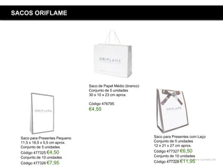 Copyright ©2015 by Oriflame Cosmetics SA
SACOS ORIFLAME
Saco de Papel Médio (branco)
Conjunto de 5 unidades
30 x 10 x 23 cm aprox.
Código 476795
€4,50
Saco para Presentes Pequeno
11,5 x 18,5 x 5,5 cm aprox.
Conjunto de 5 unidades
Código 477325 €4,50
Conjunto de 10 unidades
Código 477326 €7,95
Saco para Presentes com Laço
Conjunto de 5 unidades
12 x 21 x 27 cm aprox.
Código 477327 €6,50
Conjunto de 10 unidades
Código 477328 €11,95
 