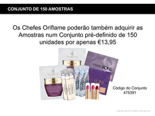 Copyright ©2015 by Oriflame Cosmetics SA
CONJUNTO DE 150 AMOSTRAS
Os Chefes Oriflame poderão também adquirir as
Amostras num Conjunto pré-definido de 150
unidades por apenas €13,95
Código do Conjunto
475391
 