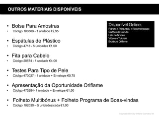 Copyright ©2015 by Oriflame Cosmetics SA
OUTROS MATERIAIS DISPONÍVEIS
• Bolsa Para Amostras
• Código 100309 - 1 unidade €2,95
• Espátulas de Plástico
• Código 4718 - 5 unidades €1,00
• Fita para Cabelo
• Código 20574 - 1 unidade €4,00
• Testes Para Tipo de Pele
• Código 473027 - 1 unidade + Envelope €0,75
• Apresentação da Oportunidade Oriflame
• Código 475284- 1 unidade + Envelope €1,50
• Folheto Multibónus + Folheto Programa de Boas-vindas
• Código 102030 – 5 unidades/cada €1,00
Disponível Online:
Folheto 4 Perguntas, 1 Recomendação
Cartõesde Convite
Lista de Nomes
Vídeos e Tutoriais
Brochura Oriflame
 