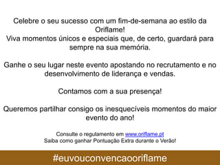 #euvouconvencaooriflame
Celebre o seu sucesso com um fim-de-semana ao estilo da
Oriflame!
Viva momentos únicos e especiais que, de certo, guardará para
sempre na sua memória.
Ganhe o seu lugar neste evento apostando no recrutamento e no
desenvolvimento de liderança e vendas.
Contamos com a sua presença!
Queremos partilhar consigo os inesquecíveis momentos do maior
evento do ano!
Consulte o regulamento em www.oriflame.pt
Saiba como ganhar Pontuação Extra durante o Verão!
 