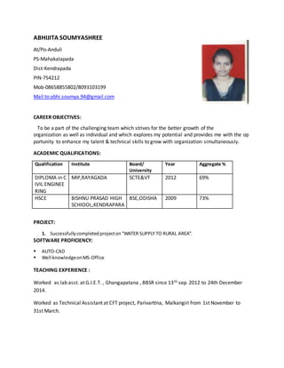 ABHIJITA SOUMYASHREE
At/Po-Anduli
PS-Mahakalapada
Dist-Kendrapada
PIN-754212
Mob-08658855802/8093103199
Mail to:abhi.soumya.94@gmail.com
CAREER OBJECTIVES:
To be a part of the challenging team which strives for the better growth of the
organization as well as individual and which explores my potential and provides me with the op
portunity to enhance my talent & technical skills to grow with organization simultaneously.
ACADEMIC QUALIFICATIONS:
Qualification Institute Board/
University
Year Aggregate %
DIPLOMA in C
IVIL ENGINEE
RING
MIP,RAYAGADA SCTE&VT 2012 69%
HSCE BISHNU PRASAD HIGH
SCHIOOL,KENDRAPARA
BSE,ODISHA 2009 73%
PROJECT:
1. Successfullycompletedprojecton“WATER SUPPLY TO RURAL AREA”.
SOFTWARE PROFICIENCY:
 AUTO-CAD
 Well knowledgeonMS-Office
TEACHING EXPERIENCE :
Worked as lab asst. at G.I.E.T. , Ghangapatana , BBSR since 13th sep. 2012 to 24th December
2014.
Worked as Technical Assistant at CFT project, Parivarttna, Malkangiri from 1st November to
31st March.
 
