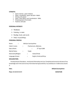 STENGTH:
 Quick learner, good initiator.
 Good coordinator, good decision-maker.
 Strong will power.
 Good Team Work and Coordination Skills.
 Graspingpowerof concepts.
 Positive attitude
PERSONAL INTEREST:
 Meditation
 Listening to music
 Reading books and novels
 Study on psychology
PERSONAL PROFILE:
Name : Abhijita Soumyashree
Father’sname : Prashannaku.Mohanty
Date of Birth : 2ND
April 1994
Marital Status : Single
Nationality/Religion : Indian/Hindu
LanguagesKnown : English,Hindi andOriya
DECLARATION:
I herebydeclare thatabove - mentionedinformationare true,Completeandcorrectto the bestof my
knowledge andinthe eventof anyinformationbeingfoundfalse,mycandidature isliable tobe cancele
d.
Date:. AbhijitaSoumyashree
Place: BHUBANESWAR SIGNATURE
 
