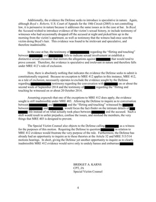 4
Additionally, the evidence the Defense seeks to introduce is speculative in nature. Again,
although Boyd v. Roberts, U.S. Court of Appeals for the 10th Circuit (2005) is not controlling
law, it is persuasive in nature because it addresses the same issues as in the case at bar. In Boyd,
the Accused wished to introduce evidence of the victim’s sexual history, to include testimony of
witnesses who had occasionally dropped off the accused at night and picked him up in the
morning from the victim’s apartment, as well as testimony that the witness had once seen the
victim doing Boyd’s hair. This evidence was found to be irrelevant and speculative, and
therefore inadmissible.
In the case at bar, the testimony of regarding the “flirting and touching”
between and fails to indicate sexual involvement or establish a
distinctive sexual encounter that mirrors the allegations against that would tend to
prove consent. Therefore, the evidence is speculative and irrelevant in nature and therefore falls
under MRE 412’s rule of exclusion.
Here, there is absolutely nothing that indicates the evidence the Defense seeks to admit is
constitutionally required. Because no exception to MRE 412 applies in this instance, MRE 412,
as a rule of exclusion, necessarily operates to exclude the evidence sought by the Defense
regarding testimony regarding the conversation with on or about the
second week of September 2014 and the testimony of regarding the “flirting and
touching he witnessed on or about 20 October 2014.
Assuming arguendo that one of the exceptions to MRE 412 does apply, the evidence
sought is still inadmissible under MRE 403. Allowing the Defense to inquire as to conversation
between and and the “flirting and touching” witnessed by
between and , would focus the fact-finder on the intimate details of
life instead of on what actually took place between and the accused. Such a
shift would result in unfair prejudice, confuse the issues, and mislead the members, the very
things that MRE 403 is designed to prevent.
The Special Victim Counsel also objects to the Defense calling as a witness
for the purposes of this motion. Requiring the Defense to question in relation to
MRE 412 evidence would frustrate the very purpose of the rule. Furthermore, the Defense has
already had an opportunity to inquire as to these theories at the Article 32 and MRE 513/514
motions hearings. In short, giving the Defense yet another opportunity to inquire as to clearly
inadmissible MRE 412 evidence would serve only to unduly harass and embarrass .
BRIDGET A. KARNS
CPT, JA
Special Victim Counsel
 
