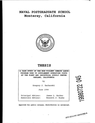 NAVAL POSTGRADUATE SCHOOL
Monterey, California
THESIS
A CASE STUDY OF THE NON-VIOLENT INMATE LABOR
PROGRAM USED TO SUPPLEMENT OPERATING COSTS
AT THE FLEET AND INDUSTRIAL SUPPLY CENTER
OAKLAND, CALIFORNIA
by
Gregory J. Zacharski
June 1998
Principal Advisor:
Associate Advisor:
James L. Kerber
Kenneth J. Euske
Approved for public release; distribution is unlimited.
.,
.... -
 
