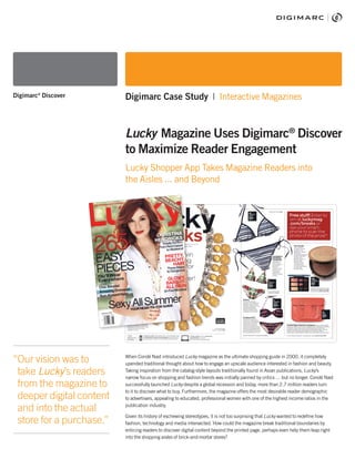 When Condé Nast introduced Lucky magazine as the ultimate shopping guide in 2000, it completely
upended traditional thought about how to engage an upscale audience interested in fashion and beauty.
Taking inspiration from the catalog-style layouts traditionally found in Asian publications, Lucky’s
narrow focus on shopping and fashion trends was initially panned by critics … but no longer. Condé Nast
successfully launched Lucky despite a global recession and today, more than 2.7 million readers turn
to it to discover what to buy. Furthermore, the magazine offers the most desirable reader demographic
to advertisers, appealing to educated, professional women with one of the highest income ratios in the
publication industry.
Given its history of eschewing stereotypes, it is not too surprising that Lucky wanted to redefine how
fashion, technology and media intersected. How could the magazine break traditional boundaries by
enticing readers to discover digital content beyond the printed page, perhaps even help them leap right
into the shopping aisles of brick-and-mortar stores?
“Our vision was to
take Lucky’s readers
from the magazine to
deeper digital content
and into the actual
store for a purchase.”
Digimarc®
Discover Digimarc Case Study | Interactive Magazines
Lucky Magazine Uses Digimarc®
Discover
to Maximize Reader Engagement
Lucky Shopper App Takes Magazine Readers into
the Aisles ... and Beyond
 