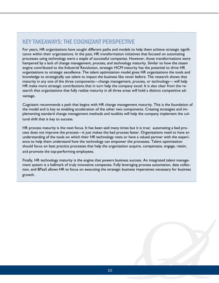 10
KEY TAKEAWAYS: THE COGNIZANT PERSPECTIVE
For years, HR organizations have sought different paths and models to help them achieve strategic signifi-
cance within their organizations. In the past, HR transformation initiatives that focused on automating
processes using technology were a staple of successful companies. However, those transformations were
hampered by a lack of change management, process, and technology maturity. Similar to how the steam
engine contributed to the Industrial Revolution, strategic HCM maturity has the potential to drive HR
organizations to strategic excellence. The talent optimization model gives HR organizations the tools and
knowledge to strategically use talent to impact the business like never before. The research shows that
maturity in any one of the three components—change management, process, or technology— will help
HR make more strategic contributions that in turn help the company excel. It is also clear from the re-
search that organizations that fully realize maturity in all three areas will hold a distinct competitive ad-
vantage.
Cognizant recommends a path that begins with HR change management maturity. This is the foundation of
the model and is key to enabling acceleration of the other two components. Creating strategies and im-
plementing standard change management methods and toolkits will help the company implement the cul-
tural shift that is key to success.
HR process maturity is the next focus. It has been said many times but it is true: automating a bad pro-
cess does not improve the process—it just makes the bad process faster. Organizations need to have an
understanding of the tools on which their HR technology rests or have a valued partner with the experi-
ence to help them understand how the technology can empower the processes. Talent optimization
should focus on best practice processes that help the organization acquire, compensate, engage, retain,
and promote the top-performing employees.
Finally, HR technology maturity is the engine that powers business success. An integrated talent manage-
ment system is a hallmark of truly innovative companies. Fully leveraging process automation, data collec-
tion, and BPaaS allows HR to focus on executing the strategic business imperatives necessary for business
growth.
 