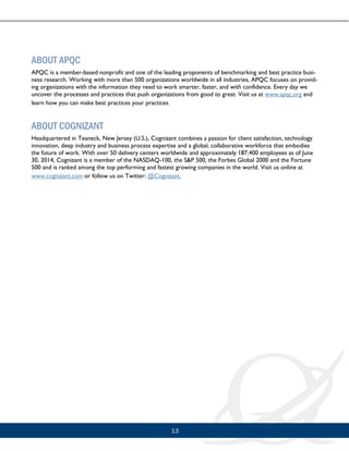 13
ABOUT APQC
APQC is a member-based nonprofit and one of the leading proponents of benchmarking and best practice busi-
ness research. Working with more than 500 organizations worldwide in all industries, APQC focuses on provid-
ing organizations with the information they need to work smarter, faster, and with confidence. Every day we
uncover the processes and practices that push organizations from good to great. Visit us at www.apqc.org and
learn how you can make best practices your practices.
ABOUT COGNIZANT
Headquartered in Teaneck, New Jersey (U.S.), Cognizant combines a passion for client satisfaction, technology
innovation, deep industry and business process expertise and a global, collaborative workforce that embodies
the future of work. With over 50 delivery centers worldwide and approximately 187,400 employees as of June
30, 2014, Cognizant is a member of the NASDAQ-100, the S&P 500, the Forbes Global 2000 and the Fortune
500 and is ranked among the top performing and fastest growing companies in the world. Visit us online at
www.cognizant.com or follow us on Twitter: @Cognizant.
 