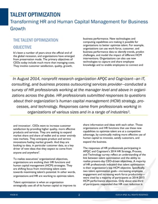 2
THE TALENT OPTIMIZATION
OBJECTIVE
It’s been a number of years since the official end of
the global recession, and organizations have emerged
from preservation mode. The primary objectives of
CEOs today include much more than managing costs.
They involve customer satisfaction, quality, growth,
and innovation1
. CEOs want to increase customer
satisfaction by providing higher quality, more effective
products and services. They are seeking to expand
market share and share of wallet and to enter entirely
new markets. They anticipate product and service
innovations fueling market growth. And they are
looking to data, in particular customer data, as a key
driver of new ideas that they expect to come from
anyone and anywhere2
.
To realize executives’ organizational objectives,
organizations are evolving their HR functions and
human capital management (HCM) strategies. They
are shifting focus from minimizing talent costs
towards maximizing talent’s potential. In other words,
organizations and HR are working to optimize talent.
Talent optimization is when an organization
strategically uses all of its human capital to improve its
business performance. New technologies and
computing capabilities are making it possible for
organizations to better optimize talent. For example,
organizations can use work force, customer, and
business performance data to identify trends, predict
challenges, and model the impact of different HCM
interventions. Organizations can also use new
technologies to capture and share employee
knowledge and to enable employees to connect and
share information and ideas with each other. Those
organizations and HR functions that use these new
capabilities to optimize talent are at a competitive
advantage, by continually making more effective use of
human capital to innovate, satisfy customers, and
expand the business.
The responses of HR professionals participating in
APQC and Cognizant’s 2014 HR Strategy, Process,
and Technology survey reflect an understanding of the
link between talent optimization and the ability to
realize present-day CEO-driven objectives. A majority
of HR professionals indicated that talent optimization
is their organization’s top HCM objective. Specifically,
two talent optimization goals—increasing employee
engagement and increasing work force productivity—
were cited by a majority of participants as 2014-2015
HCM performance objectives. Only about one-third
of participants responded that HR cost reduction is
©2014 APQC ALL RIGHTS RESERVED
In August 2014, nonprofit research organization APQC and Cognizant—an IT,
consulting, and business process outsourcing services provider—conducted a
survey of HR professionals working at the manager level and above in organi-
zations across the globe. HR professionals submitted responses to questions
about their organization’s human capital management (HCM) strategy, pro-
cesses, and technology. Responses came from professionals working in
organizations of various sizes and in a range of industries3.
TALENT OPTIMIZATION
Transforming HR and Human Capital Management for Business
Growth
KNOB ID
 