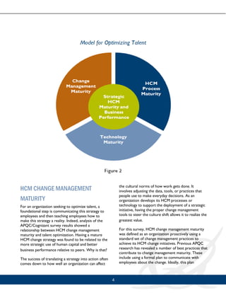 4
HCM CHANGE MANAGEMENT
MATURITY
For an organization seeking to optimize talent, a
foundational step is communicating this strategy to
employees and then teaching employees how to
make this strategy a reality. Indeed, analysis of the
APQC/Cognizant survey results showed a
relationship between HCM change management
maturity and talent optimization. Having a mature
HCM change strategy was found to be related to the
more strategic use of human capital and better
business performance relative to peers. Why is that?
The success of translating a strategy into action often
comes down to how well an organization can affect
the cultural norms of how work gets done. It
involves adjusting the data, tools, or practices that
people use to make everyday decisions. As an
organization develops its HCM processes or
technology to support the deployment of a strategic
initiative, having the proper change management
tools to steer the culture shift allows it to realize the
greatest value.
For this survey, HCM change management maturity
was defined as an organization proactively using a
standard set of change management practices to
achieve its HCM change initiatives. Previous APQC
research has revealed a number of best practices that
contribute to change management maturity. These
include using a formal plan to communicate with
employees about the change. Ideally, this plan
 
