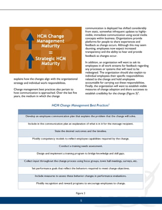 5
explains how the changes align with the organizational
strategy and individual work responsibilities.
Change management best practices also pertain to
how communication is approached. Over the last five
years, the medium in which the change
communication is deployed has shifted considerably
from static, somewhat infrequent updates to highly-
visible, immediate communication using social media
concepts within business. Organizations provide
platforms for people to share experiences and
feedback as change occurs. Although this may seem
daunting, employees now expect increased
transparency and the ability to hear and provide
feedback as changes occur.
In addition, an organization will want to ask its
employees in all work streams for feedback regarding
any processes or systems that will need to be
redesigned. The organization should also explain to
individual employees their specific responsibilities
related to the change and hold employees
accountable for carrying out these responsibilities.
Finally, the organization will want to establish visible
measures of change adoption and share successes to
establish credibility for the change (Figure 3)4
.
 