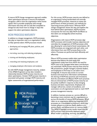 6
A mature HCM change management approach enables
talent optimization because it ensures all employees
recognize a shift in how the organization views human
capital. And it provides employees with enough
information that they will not only feel compelled to
change but also know how to change in ways that
support the talent optimization objective.
HCM PROCESS MATURITY
In addition to change management, HCM processes
also play an important role in an organization’s ability
to fully optimize talent. HCM processes include:
 developing and managing HR plans, policies, and
approaches;
 recruiting, sourcing, and selecting employees;
 training and developing employees;
 rewarding and retaining employees; and
 managing employee information and analytics.
As with HCM change management maturity, analysis
of the APQC/Cognizant survey data revealed a
relationship between HCM process maturity and
talent optimization. Greater HCM process maturity is
associated with greater strategic HCM maturity and
higher assessments of organizational performance.
For this survey, HCM process maturity was defined as
an organization having standardized and centrally
managed HCM processes, measures to assess the
performance of these processes, and methods for
improving process performance. Whereas HCM
change management shows the why and explains the
how behind talent optimization, HCM processes
incorporate the how into daily HCM workflows so
that talent can strategically achieve business
objectives.
Organizations with mature HCM processes align
HCM processes with broader business objectives and
centralize the management of HCM processes while
also allowing for some level of local customization. All
HCM processes are integrated with each other, and
information from one HCM process flows to the
others. Processes are performed both efficiently and
effectively.
Mature HCM processes enable talent optimization
because they balance the dual needs that
organizations today have from HCM: the need for
HCM costs to be managed while talent contributions
are maximized. HCM process maturity frees time for
HR practitioners, people managers, business leaders,
and employees to find ways to use talent more
strategically. It ensures easy access to current
business and work force information and facilitates
the sharing of HCM best practices and innovations.
And the centralized and efficient HCM work practices
that are characteristic of HCM process maturity can
be quickly modified in response to fast-changing
business and talent requirements. Employee and
manager self-service, centers of excellence, and
automation are all organizational tools to reach HCM
process management maturity.
In addition, business process as a service (BPaaS) is
becoming a more common way for organizations to
pursue the benefits of mature HCM processes. BPaaS
refers to an organization delivering integrated HCM
processes on a cloud-based architecture, which may
include software as a service (SaaS), platform as a
service (PaaS), and infrastructure as a service (IaaS).
The APQC/Cognizant survey results reveal that the
HCM process most commonly deployed using a
BPaaS model is recruiting, sourcing, and selecting
 