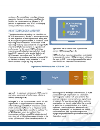 7
employees. Twenty-eight percent of participants
responded that their organization uses BPaaS for
handling the recruiting process, followed by 27
percent of organizations using BPaaS for managing
employee information and analytics.
HCM TECHNOLOGY MATURITY
Through automation, technology can contribute to
HCM process maturity. But HCM technology can play
an even larger role in talent optimization. Along with
HCM change management and HCM processes, HCM
technology also enables talent optimization. HCM
technology maturity is associated with strategic HCM
maturity and higher assessments of organizational
performance. For this survey, HCM technology
maturity was defined as having a single, fully cloud-
based HCM system (in other words, deploying all
HCM software via the Internet). The APQC/
Cognizant survey found that readiness to move HCM
to the cloud or already having moved HCM to the
cloud—whether using a “big bang” or phased
approach—is associated with strategic HCM maturity
and better assessments of performance relative to
industry peers (Figure 4).
Moving HCM to the cloud can make it easier and less
expensive for an organization to take advantage of
other technology-backed HCM innovations such as
mobile and social HCM, as well as integrated talent
management and predictive work force analytics. The
APQC/Cognizant survey showed that these
innovations are of interest to HR professionals. And
more than half of HR professionals participating in the
survey said integrated talent management and social
applications are included in their organization’s
current HCM strategy (Figure 5).
HCM technology maturity enables talent optimization
because, as with mature HCM processes, it addresses
the need for HCM costs to be managed while talent
contributions are maximized. In this scenario,
technology more than helps contain the cost of HCM
processes through simplification and automation;
technology also enables work force analytics that
generate insights on how to use human capital more
strategically. For example, using predictive analytics,
organizations can identify critical talent that is at risk
of leaving the organization and do so in time to
implement retention strategies. With predictive
analytics, organizations can also identify the sources
for what become their top-performing or most
engaged employees and then prioritize recruiting from
these talent pools.
 