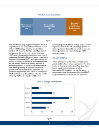 9
from HCM technology. Approximately two-thirds of
respondents do not have predictive analytics as part
of their HCM strategy. Similarly, one-third lack
standard HR measures. Further, only 18 percent of
companies in the survey have a single, integrated
HCM system that gives an organization-wide view of
measures and analytics. However, survey respondents
indicated that advanced HCM analytics are important
to their organizations. Enhanced analytics capabilities
are the primary driver of technology decisions at
survey respondents’ organizations, followed by low
cost. Although moving HCM to the cloud could
provide such enhanced analytics capabilities, 37
percent of organizations have either no plan to move
HCM to the cloud or do not know what the benefits
of moving HCM to the cloud would be. Not
surprisingly given all of these findings, only 27 percent
of participants said that HR is a strategic partner at
their organization (Figure 6), and only 7 percent said
their organization had reached strategic HCM
maturity (Figure 7).
CONCLUSION
Talent optimization is the critical path to business
growth and the future of any organization. The time
is now to choose to evolve, by shifting focus from
human capital cost containment to talent
optimization. Organizations can use the talent
optimization model that emerged from this APQC/
Cognizant research to accelerate this transition.
 