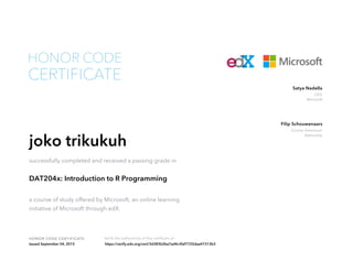 CEO
Microsoft
Satya Nadella
Course Developer
DataCamp
Filip Schouwenaars
HONOR CODE CERTIFICATE Verify the authenticity of this certificate at
CERTIFICATE
HONOR CODE
joko trikukuh
successfully completed and received a passing grade in
DAT204x: Introduction to R Programming
a course of study offered by Microsoft, an online learning
initiative of Microsoft through edX.
Issued September 04, 2015 https://verify.edx.org/cert/3d383b2ba7ad4c3faf7725daa47313b3
 