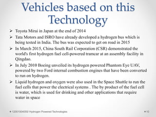 Vehicles based on this
Technology
 Toyota Mirai in Japan at the end of 2014
 Tata Motors and ISRO have already developed a hydrogen bus which is
being tested in India. The bus was expected to get on road in 2015
 In March 2015, China South Rail Corporation (CSR) demonstrated the
world's first hydrogen fuel cell-powered tramcar at an assembly facility in
Qingdao.
 In July 2010 Boeing unveiled its hydrogen powered Phantom Eye UAV,
powered by two Ford internal combustion engines that have been converted
to run on hydrogen.
 Liquid hydrogen and oxygen were also used in the Space Shuttle to run the
fuel cells that power the electrical systems . The by product of the fuel cell
is water, which is used for drinking and other applications that require
water in space
12001004055/ Hydrogen Powered Technologies 10
 