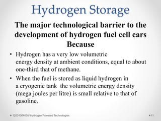 Hydrogen Storage
The major technological barrier to the
development of hydrogen fuel cell cars
Because
• Hydrogen has a very low volumetric
energy density at ambient conditions, equal to about
one-third that of methane.
• When the fuel is stored as liquid hydrogen in
a cryogenic tank the volumetric energy density
(mega joules per litre) is small relative to that of
gasoline.
12001004055/ Hydrogen Powered Technologies 11
 