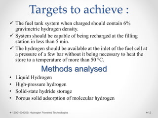 Targets to achieve :
 The fuel tank system when charged should contain 6%
gravimetric hydrogen density.
 System should be capable of being recharged at the filling
station in less than 5 min.
 The hydrogen should be available at the inlet of the fuel cell at
a pressure of a few bar without it being necessary to heat the
store to a temperature of more than 50 °C.
Methods analysed
• Liquid Hydrogen
• High-pressure hydrogen
• Solid-state hydride storage
• Porous solid adsorption of molecular hydrogen
12001004055/ Hydrogen Powered Technologies 12
 