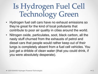 • Hydrogen fuel cell cars have no exhaust emissions so
they’re great for the kind of local pollutants that
contribute to poor air quality in cities around the world.
• Nitrogen oxide, particulates, soot, black carbon, all the
nasty stuff churned from the exhausts of petrol and
diesel cars that people would rather keep out of their
lungs is completely absent from a fuel cell vehicles. You
just get a dribble of clean water (that you could drink, if
you were absolutely desperate).
Is Hydrogen Fuel Cell
Technology Green
12001004055/ Hydrogen Powered Technologies 13
 