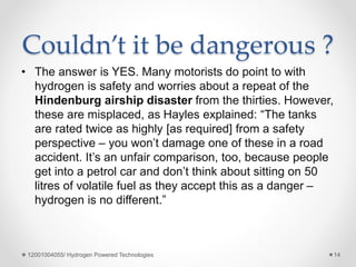Couldn’t it be dangerous ?
• The answer is YES. Many motorists do point to with
hydrogen is safety and worries about a repeat of the
Hindenburg airship disaster from the thirties. However,
these are misplaced, as Hayles explained: “The tanks
are rated twice as highly [as required] from a safety
perspective – you won’t damage one of these in a road
accident. It’s an unfair comparison, too, because people
get into a petrol car and don’t think about sitting on 50
litres of volatile fuel as they accept this as a danger –
hydrogen is no different.”
12001004055/ Hydrogen Powered Technologies 14
 