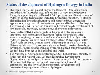 Status of development of Hydrogen Energy in India
• Hydrogen energy is at present only at the Research, Development and
Demonstration (RD&D) stage. The Ministry of New and Renewable
Energy is supporting a broad based RD&D projects on different aspects of
hydrogen energy technologies including hydrogen production, its storage
and utilization for stationary, motive and portable power generation
applications using internal combustion engines and fuel cell technologies.
The focus of RD&D efforts in this area is directed towards development of
new materials, processes, components, sub-systems and systems.
• As a result of RD&D efforts made in the area of hydrogen energy,
laboratory level prototypes of hydrogen fuelled motorcycles, three
wheelers, engine-generator sets, and water/methanol electrolysers for
hydrogen production have been developed. About 15 hydrogen fuelled
motorcycles are being demonstrated in the campus of Banaras Hindu
University, Varanasi. Hydrogen catalytic combustion cookers have been
developed. Facilities for dispensing hydrogen blended compressed natural
gas fuel have been set up in Faridabad and Delhi.
• The Ministry of Science and Technology, CSIR Laboratories, Ministry of
Petroleum and Natural Gas, Defence Research & Development
Organizations, Indian Space Research Organization, Oil & Gas companies,
Department of Atomic Energy and private sector automobile
companies are also involved in the research, development and
demonstration programme related to hydrogen.
12001004055/ Hydrogen Powered Technologies 4
 