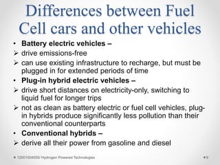 Differences between Fuel
Cell cars and other vehicles
• Battery electric vehicles –
 drive emissions-free
 can use existing infrastructure to recharge, but must be
plugged in for extended periods of time
• Plug-in hybrid electric vehicles –
 drive short distances on electricity-only, switching to
liquid fuel for longer trips
 not as clean as battery electric or fuel cell vehicles, plug-
in hybrids produce significantly less pollution than their
conventional counterparts
• Conventional hybrids –
 derive all their power from gasoline and diesel
12001004055/ Hydrogen Powered Technologies 9
 