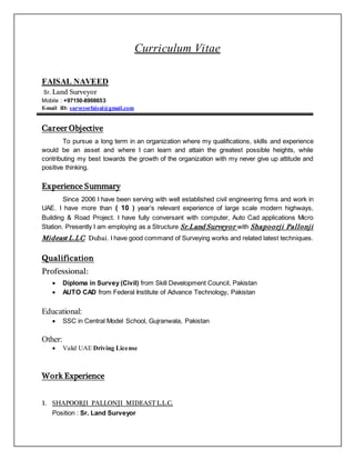 Curriculum Vitae
FAISAL NAVEED
Sr. Land Surveyor
Mobile : +97150-8908653
E-mail ID: surveyorfaisal@gmail.com
Career Objective
To pursue a long term in an organization where my qualifications, skills and experience
would be an asset and where I can learn and attain the greatest possible heights, while
contributing my best towards the growth of the organization with my never give up attitude and
positive thinking.
Experience Summary
Since 2006 I have been serving with well established civil engineering firms and work in
UAE. I have more than ( 10 ) year’s relevant experience of large scale modern highways,
Building & Road Project. I have fully conversant with computer, Auto Cad applications Micro
Station. Presently I am employing as a Structure Sr.Land Surveyor with Shapoorji Pallonji
Mideast L.LC Dubai. I have good command of Surveying works and related latest techniques.
Qualification
Professional:
 Diploma in Survey (Civil) from Skill Development Council, Pakistan
 AUTO CAD from Federal Institute of Advance Technology, Pakistan
Educational:
 SSC in Central Model School, Gujranwala, Pakistan
Other:
 Valid UAE Driving License
Work Experience
1. SHAPOORJI PALLONJI MIDEAST L.L.C.
Position : Sr. Land Surveyor
 