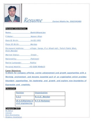 Resume Contact Mobile No. 0562340480
Personal Information:
Name: Bakht Biland Jan
F/Name: Naseer Khan
Date 0f Birth: 16/02/1993
Place 0f Birth: Mardan
Permanent Address: village: Sanga, P.o: Khadi kali, Tehsil:Takht Bhai,
Distt:Mardan
Marital Status: Single
Nationality: Pakistani
Native Language: Pashto
Personal Mobile: +92-0300-9048635
Career Objectives:
To Work for company offering carrier advancement and growth opportunities with a
Wor king environment and become essential part of an or ganization which pr ovides
Abundant opportunities for leadership and growth and explore new boundaries of
Expr ession and creativity.
Education:
Computer Skill:
Ms Office
Internet
Data Downloading
Windows Installation
Position Organization
S.S.C B.I.S.E Mardan
(D.A.E)Diploma in
civil engineering
B.T.E Peshawar
 