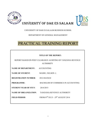 i
UNIVERSITY OF DAR ES SALAAM
UNIVERSITY OF DAR ES SALAAM BUSINESS SCHOOL
DEPARTMENT OF GENERAL MANAGEMENT
PRACTICAL TRAINING REPORT
TITLE OF THE REPORT:
REPORT BASED ON POST CLEARANCE AUDITING OF TANZANIA REVENUE
AUTHORITY
NAME OF DEPARTMENT: ACCOUNTING
NAME OF STUDENT: MAIMU, NELSON .I.
REGISTRATION NUMBER: 2012-04-03634
PROGRAMME: BACHELOR OF COMMERCE IN ACCOUNTING
STUDENT YEAR OF STUY: 2014/2015
NAME OF ORGANIZATION: TANZANIA REVENUE AUTHORITY
FIELD PERIOD: FROM 07th
JULY - 29th
AUGUST 2014
 