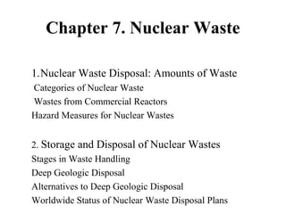 Chapter 7. Nuclear Waste
1.Nuclear Waste Disposal: Amounts of Waste
Categories of Nuclear Waste
Wastes from Commercial Reactors
Hazard Measures for Nuclear Wastes
2. Storage and Disposal of Nuclear Wastes
Stages in Waste Handling
Deep Geologic Disposal
Alternatives to Deep Geologic Disposal
Worldwide Status of Nuclear Waste Disposal Plans
 