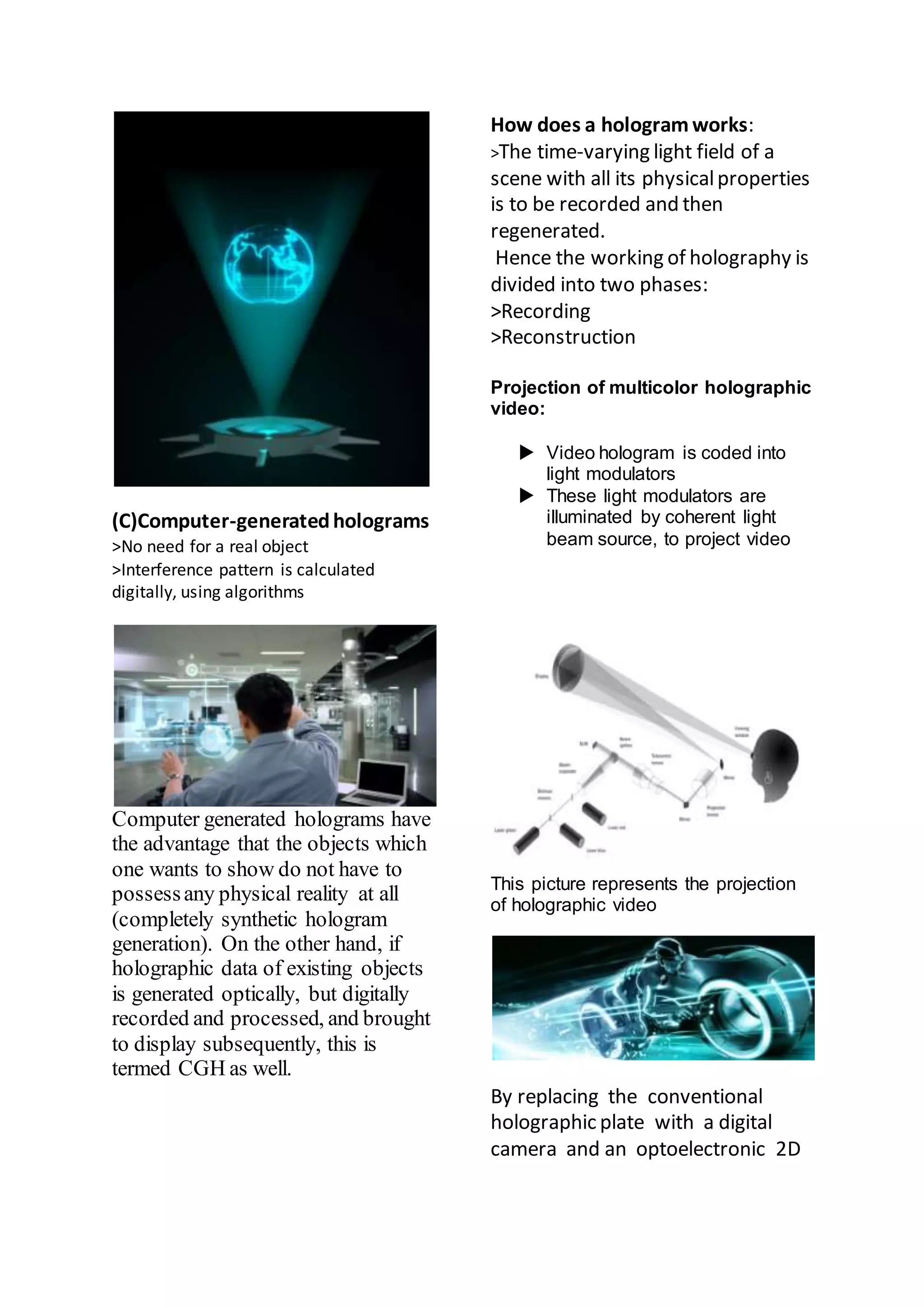(C)Computer-generatedholograms
>No need for a real object
>Interference pattern is calculated
digitally, using algorithms
Computer generated holograms have
the advantage that the objects which
one wants to show do not have to
possessany physical reality at all
(completely synthetic hologram
generation). On the other hand, if
holographic data of existing objects
is generated optically, but digitally
recorded and processed, and brought
to display subsequently, this is
termed CGH as well.
How does a hologramworks:
>The time-varying light field of a
scene with all its physicalproperties
is to be recorded and then
regenerated.
Hence the working of holography is
divided into two phases:
>Recording
>Reconstruction
Projection of multicolor holographic
video:
 Video hologram is coded into
light modulators
 These light modulators are
illuminated by coherent light
beam source, to project video
This picture represents the projection
of holographic video
By replacing the conventional
holographic plate with a digital
camera and an optoelectronic 2D
 