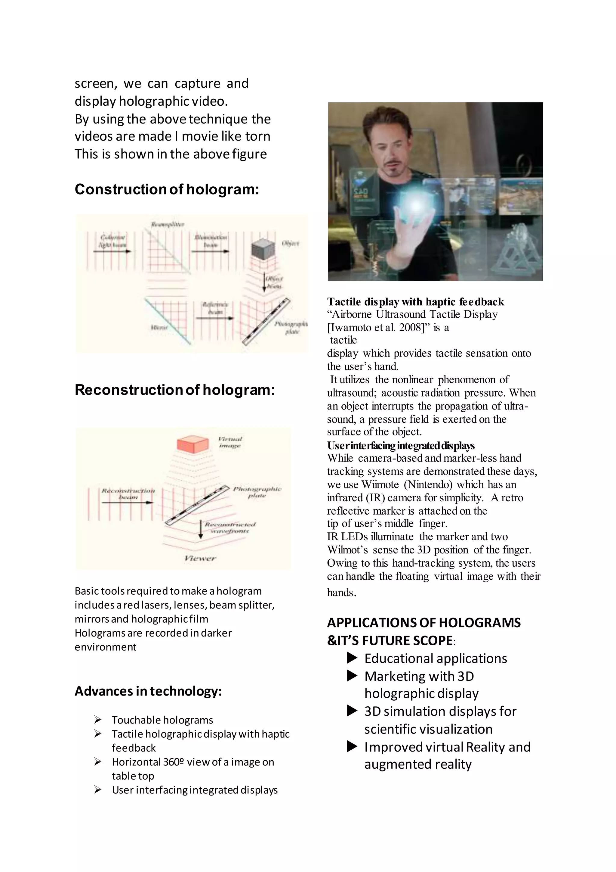 screen, we can capture and
display holographic video.
By using the abovetechnique the
videos are made I movie like torn
This is shown in the abovefigure
Constructionof hologram:
Reconstructionof hologram:
Basic toolsrequiredtomake ahologram
includesaredlasers,lenses,beam splitter,
mirrorsand holographicfilm
Hologramsare recordedindarker
environment
Advances intechnology:
 Touchable holograms
 Tactile holographicdisplaywithhaptic
feedback
 Horizontal 360º viewof a image on
table top
 User interfacingintegrateddisplays
Tactile display with haptic feedback
“Airborne Ultrasound Tactile Display
[Iwamoto et al. 2008]” is a
tactile
display which provides tactile sensation onto
the user’s hand.
It utilizes the nonlinear phenomenon of
ultrasound; acoustic radiation pressure. When
an object interrupts the propagation of ultra-
sound, a pressure field is exerted on the
surface of the object.
Userinterfacingintegrateddisplays
While camera-based and marker-less hand
tracking systems are demonstrated these days,
we use Wiimote (Nintendo) which has an
infrared (IR) camera for simplicity. A retro
reflective marker is attached on the
tip of user’s middle finger.
IR LEDs illuminate the marker and two
Wilmot’s sense the 3D position of the finger.
Owing to this hand-tracking system, the users
can handle the floating virtual image with their
hands.
APPLICATIONS OF HOLOGRAMS
&IT’S FUTURE SCOPE:
 Educational applications
 Marketing with 3D
holographic display
 3D simulation displays for
scientific visualization
 Improved virtualReality and
augmented reality
 