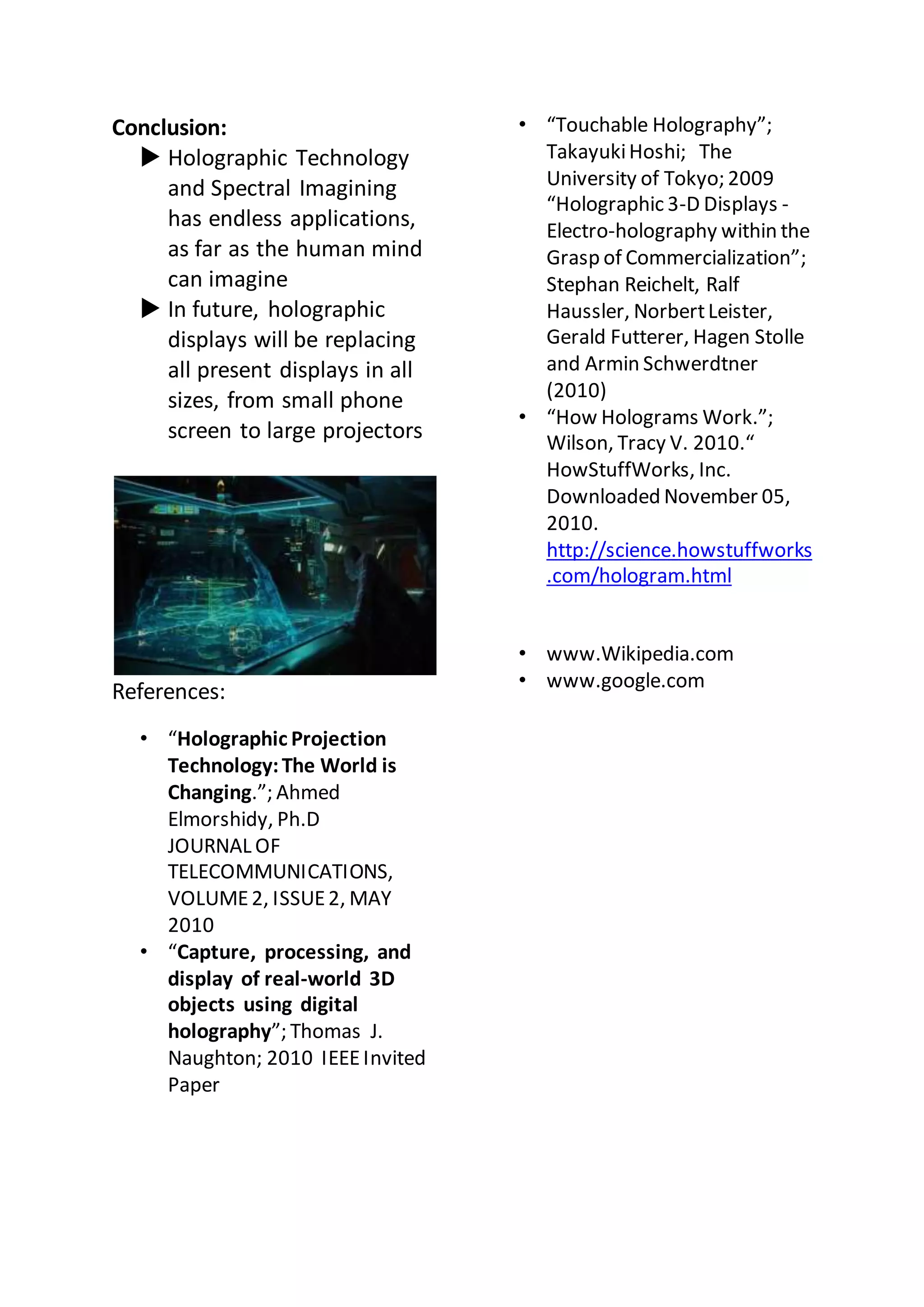 Conclusion:
 Holographic Technology
and Spectral Imagining
has endless applications,
as far as the human mind
can imagine
 In future, holographic
displays will be replacing
all present displays in all
sizes, from small phone
screen to large projectors
References:
• “Holographic Projection
Technology:The World is
Changing.”; Ahmed
Elmorshidy, Ph.D
JOURNAL OF
TELECOMMUNICATIONS,
VOLUME2, ISSUE2, MAY
2010
• “Capture, processing, and
display of real-world 3D
objects using digital
holography”; Thomas J.
Naughton; 2010 IEEEInvited
Paper
• “Touchable Holography”;
TakayukiHoshi; The
University of Tokyo; 2009
“Holographic 3-D Displays -
Electro-holography within the
Grasp of Commercialization”;
Stephan Reichelt, Ralf
Haussler, NorbertLeister,
Gerald Futterer, Hagen Stolle
and Armin Schwerdtner
(2010)
• “How Holograms Work.”;
Wilson, Tracy V. 2010.“
HowStuffWorks, Inc.
Downloaded November 05,
2010.
http://science.howstuffworks
.com/hologram.html
• www.Wikipedia.com
• www.google.com
 