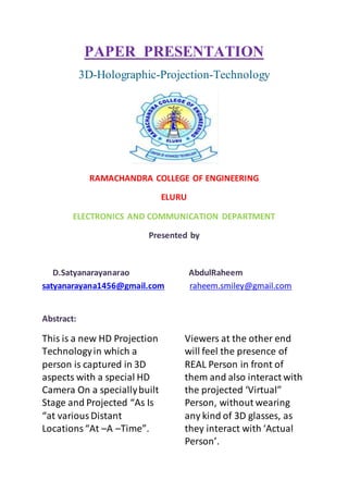 PAPER PRESENTATION
3D-Holographic-Projection-Technology
RAMACHANDRA COLLEGE OF ENGINEERING
ELURU
ELECTRONICS AND COMMUNICATION DEPARTMENT
Presented by
D.Satyanarayanarao AbdulRaheem
satyanarayana1456@gmail.com raheem.smiley@gmail.com
Abstract:
This is a new HD Projection
Technologyin which a
person is captured in 3D
aspects with a special HD
Camera On a speciallybuilt
Stage and Projected “As Is
“at variousDistant
Locations“At –A –Time”.
Viewers at the other end
will feel the presence of
REAL Person in front of
them and also interact with
the projected ‘Virtual”
Person, without wearing
any kind of 3D glasses, as
they interact with ‘Actual
Person’.
 