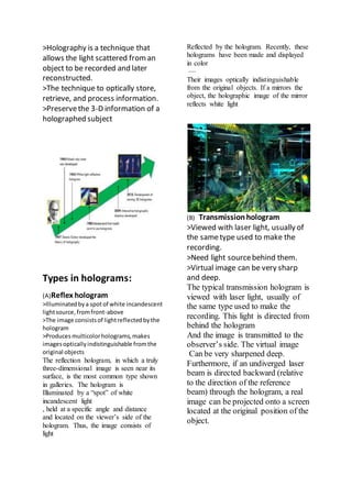 >Holography is a technique that
allows the light scattered froman
object to be recorded and later
reconstructed.
>The technique to optically store,
retrieve, and process information.
>Preservethe 3-D information of a
holographed subject
Types in holograms:
(A)Reflex hologram
>Illuminatedbya spotof white incandescent
lightsource,fromfront-above
>The image consistsof lightreflectedbythe
hologram
>Produces multicolorholograms,makes
imagesopticallyindistinguishable fromthe
original objects
The reflection hologram, in which a truly
three-dimensional image is seen near its
surface, is the most common type shown
in galleries. The hologram is
Illuminated by a “spot” of white
incandescent light
, held at a specific angle and distance
and located on the viewer’s side of the
hologram. Thus, the image consists of
light
Reflected by the hologram. Recently, these
holograms have been made and displayed
in color
—
Their images optically indistinguishable
from the original objects. If a mirrors the
object, the holographic image of the mirror
reflects white light
(B) Transmissionhologram
>Viewed with laser light, usually of
the sametype used to make the
recording.
>Need light sourcebehind them.
>Virtual image can be very sharp
and deep.
The typical transmission hologram is
viewed with laser light, usually of
the same type used to make the
recording. This light is directed from
behind the hologram
And the image is transmitted to the
observer’s side. The virtual image
Can be very sharpened deep.
Furthermore, if an undiverged laser
beam is directed backward (relative
to the direction of the reference
beam) through the hologram, a real
image can be projected onto a screen
located at the original position of the
object.
 