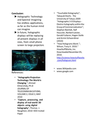 Conclusion:
 Holographic Technology
and Spectral Imagining
has endless applications,
as far as the human mind
can imagine
 In future, holographic
displays will be replacing
all present displays in all
sizes, from small phone
screen to large projectors
References:
• “Holographic Projection
Technology:The World is
Changing.”; Ahmed
Elmorshidy, Ph.D
JOURNAL OF
TELECOMMUNICATIONS,
VOLUME2, ISSUE2, MAY
2010
• “Capture, processing, and
display of real-world 3D
objects using digital
holography”; Thomas J.
Naughton; 2010 IEEEInvited
Paper
• “Touchable Holography”;
TakayukiHoshi; The
University of Tokyo; 2009
“Holographic 3-D Displays -
Electro-holography within the
Grasp of Commercialization”;
Stephan Reichelt, Ralf
Haussler, NorbertLeister,
Gerald Futterer, Hagen Stolle
and Armin Schwerdtner
(2010)
• “How Holograms Work.”;
Wilson, Tracy V. 2010.“
HowStuffWorks, Inc.
Downloaded November 05,
2010.
http://science.howstuffworks
.com/hologram.html
• www.Wikipedia.com
• www.google.com
 