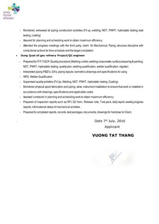 - Monitored, witnessed all piping construction activities (Fit up, welding, NDT, PWHT, hydrostatic testing, leak
testing, coating)
- Assured for planning and scheduling work to obtain maximum efficiency
- Attended the progress meetings with the third party, client for Mechanical, Piping, structure discipline with
correctional actions for time schedule and the target completion
 Dung Quat oil gas refinery Project/QC engineer
- Preparedfor ITP, FQCP,Qualityprocedure(Weldingcontrol,weldingconsumable,surfacepreparing&painting,
NDT, PWHT, hydrostatic testing, qualityplan, welding qualification, welder qualification, register)
- Interpreted piping P&ID’s; GA’s; piping layouts; isometrics drawings and specifications for using
- WPS, Welder Qualification
- Supervised qualityactivities (Fit Up, Welding, NDT, PWHT, hydrostatic testing, Coating)
- Monitored physical spool fabrication and piping, valve, instrument installation to ensure that work is installed in
accordance with drawings, specifications and applicable codes
- Assisted contractor in planning and scheduling work to obtain maximum efficiency
- Prepared of inspection reports such as RFI, QC form, Release note, Test pack, dailyreport, weeklyprogress
reports, informational status of mechanical activities .
- Prepared & completed reports, records, test packages, documents, drawings for handover to Client.
. Date 7st July. 2016
Applicant
VUONG TAT THANG
 