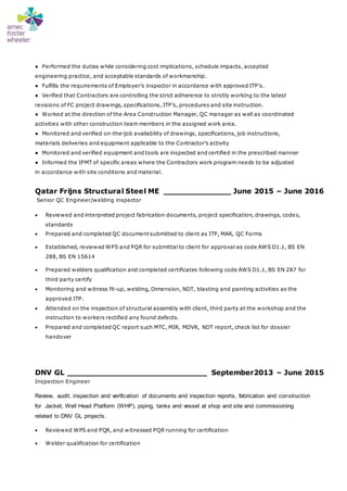 ● Performed the duties while considering cost implications, schedule impacts, accepted
engineering practice, and acceptable standards of workmanship.
● Fulfills the requirements of Employer’s inspector in accordance with approved ITP’s.
● Verified that Contractors are controlling the strict adherence to strictly working to the latest
revisions of FC project drawings, specifications, ITP’s, procedures and site instruction.
● Worked at the direction of the Area Construction Manager, QC manager as well as coordinated
activities with other construction team members in the assigned work area.
● Monitored and verified on-the-job availability of drawings, specifications, job instructions,
materials deliveries and equipment applicable to the Contractor’s activity
● Monitored and verified equipment and tools are inspected and certified in the prescribed manner
● Informed the IPMT of specific areas where the Contractors work program needs to be adjusted
in accordance with site conditions and material.
Qatar Frijns Structural Steel ME ______________ June 2015 – June 2016
Senior QC Engineer/welding inspector
 Reviewed and interpreted project fabrication documents, project specification, drawings, codes,
standards
 Prepared and completed QC document submitted to client as ITP, MAR, QC Forms
 Established, reviewed WPS and PQR for submittal to client for approval as code AWS D1.1, BS EN
288, BS EN 15614
 Prepared welders qualification and completed certificates following code AWS D1.1, BS EN 287 for
third party certify
 Monitoring and witness fit-up, welding, Dimension, NDT, blasting and painting activities as the
approved ITP.
 Attended on the inspection of structural assembly with client, third party at the workshop and the
instruction to workers rectified any found defects.
 Prepared and completed QC report such MTC, MIR, MDVR, NDT report, check list for dossier
handover
DNV GL _____________________________ September2013 – June 2015
Inspection Engineer
Review, audit, inspection and verification of documents and inspection reports, fabrication and construction
for Jacket, Well Head Platform (WHP), piping, tanks and vessel at shop and site and commissioning
related to DNV GL projects.
 Reviewed WPS and PQR, and witnessed PQR running for certification
 Welder qualification for certification
 