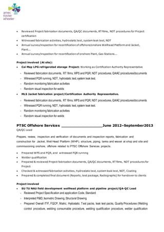  Reviewed Project fabrication documents, QA/QC documents, RT films, NDT procedures for Project
certification
 Witnessed fabrication activities, hydrostatic test, system leak test, NDT
 Annual survey/inspection for recertification of offshore/onshore Wellhead Platform and Jacket,
Plant...
 Annual survey/inspection for recertification of onshore Plant, Gas Stations...
Project involved (At site):
 Cai Mep LPG refrigerated storage Project: Working as Certification Authority Representative
- Reviewed fabrication documents, RT films, WPS and PQR, NDT procedures, QA/AC procedures/documents
- Witnessed PQR running, NDT, hydrostatic test, system leak test.
- Random monitoring fabrication activities
- Random visual inspection for welds
 MLS Jacket fabrication project/Certification Authority Representative.
- Reviewed fabrication documents, RT films, WPS and PQR, NDT procedures, QA/AC procedures/documents
- Witnessed PQR running, NDT, hydrostatic test, system leak test.
- Random monitoring fabrication activities
- Random visual inspection for welds
PTSC Offshore Services __________________June 2012–September2013
QA/QC Lead
Prepare, review, inspection and verification of documents and inspection reports, fabrication and
construction for Jacket, Well Head Platform (WHP), structure, piping, tanks and vessel at shop and site and
commissioning onshore, offshore related to PTSC Offshore Services projects.
 Prepared WPS and PQR, and witnessed PQR running
 Welder qualification
 Prepared & reviewed Project fabrication documents, QA/QC documents, RT films, NDT procedures for
Project
 Checked & witnessed fabrication activities, hydrostatic test, system leak test, NDT, Coating
 Prepared & completed final document (Reports, test package, Radiographic) for handover to clients
Project involved
 SU TU NAU field development wellhead platform and pipeline project/QA-QC Lead
- Reviewed Project Specification and application Code, Standard
- Interpreted P&ID, Isometric Drawing, Structural Drawing
- Prepared Overall ITP, FQCP, Matric, Hydostatic Test packs, leak test packs, Quality Procedures (Welding
control procedure, welding consumable procedure, welding qualification procedure, welder qualification
 