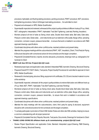 procedure,hydrostatic and flushing testing procedure, painting procedure, PWHT procedure, NDT procedure,
bolt tightening procedure, Helium & Nitrogen leak testing procedure… for submitted to client
- Prepared and witnessed on WPS, Welder Qualification
- Supervised& inspectedandreviewed,witnessedallthe projectqualityactivitiesat offshore hookup(Fit up, Weld,
NDT, radiographic interpretation, PWHT, Hydrostatic Test, Bolt Tightening, Leak test, Painting, Insulation)
- Monitors physical all kind of valve as Swing check valve, Double block bleed valve, Ball valve, Gate valve,
Pressure control valve, Globe valve… and instruments such as restriction orifice plate, flange orifice, sampling
connection, corrosion coupon, pressure transmitter… to ensure that work is installed in accordance with P&ID
approved drawings, specifications.
- Coordinated disciplines with others when conflicts arise, resolved problems and prevent delay.
- Attended the progressmeetingswiththe subcontractors(PWHT, NDT, Insulation), Client, Third Partyfor Piping
& Structural discipline with correctional actions for time schedule and the target completion.
- Prepared& Completedfinaldoc ( reports, records, test packs, procedures, drawings mark up, radiographic) for
handover to Client
 RBDP-A,B Gas-lift line Project/QA-QC Lead.
- Reviewedprojectspec andapplicationcode,standard.InterpretedP&ID, Isometric Drawing, Structural Drawing
- PreparedOverallITP, FQCP, Matric, Test packs, Project QualityProcedures for submitted to approval of client
- WPS, Welder Qualification
- Reviewed& checkedpiping,structure,fitting,equipmentmillcertificates,CO,CQ andchecked material income
at the workshop
- Supervised& inspected, witnessed all the project qualityactivities at onshore fabrication and offshore hook-up
(Fit up, Weld, NDT, PWHT, Hydrostatic Test, Bolt Tightening, Leak test, Painting)
- Monitored physical all kind of valve as Swing check valve, Double block bleed valve, Ball valve, Gate valve,
Pressure control valve, Globe valve and instruments such as restriction orifice plate, flange orifice, sampling
connection, corrosion coupon, pressure transmitter... to ensure that work is installed in accordance with
approved drawings, specifications.
- Coordinated disciplines with others when conflicts arise, resolved problems and prevent delay.
- Attended the daily meetings with the subcontractors, client, third party for piping & structural, equipment
discipline with correctional actions for time schedule and the target completion.
- Toactivelyparticipateinpromotionof Client HSE Golden Rules and other site HSE activities, helping to ensure
a common understanding with all project personnel
- Prepared & Completed final doc( Reports, Records, Test packs, Documents, Drawings) for handover to Client
 THANG LONG-DONG DO offshore hook up & commissioning project/QA-QC Lead
- Review Project Specification and application Code, Standard. Interpreted Layout Drawing, P&ID Drawing,
Isometric Drawing, Structural Drawing
 