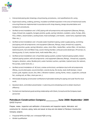  Interpreted piping plan drawings, shop drawing, procedures, and specifications for using
 Supervised cutting, welding, painting, insulation and field inspection in the area of mechanical works
ensuring these are implemented in accordance with shop drawing, design documentation and
company's procedures.
 Verified correct installation and of AC piping with all components and equipment (Sleeves, fittings,
traps, thread rod, supports, hangers,(anchor, guide, spring) vibration, isolation, valve, Pumps, AHU,
FCU, chillers, steam boilers, cooling tower, heat exchanger, unit heater, water tank, expansion tank,
Filter etc..)
 Verified correct installation and of waste water treatment piping, water supply piping, swimming
pool piping with all components and equipment (Sleeves, fittings, traps, thread rod, supports,
hangers,(anchor, guide, spring) Vibration, valve, micro filter, media filter, carbon filter, UV sterilizer,
balancing tank, hair and fibber trap, ozone mixing chamber, exhaust ozone destroyer, PH sensor, CL
dosing pump, CL tank, reaction tank, multi media filter, etc..)
 Verified correct installation and of sprinkler piping system, outdoor hydrant piping system, indoor
hydrant piping system, with all components and equipment (Sleeves, fittings, thread rod, supports,
hangers, vibration, valve, flexible joint, water hammer cushion, sprinkler, hydrant cock, fire cabinet,
fire pumps, water tank etc..)
 Verified correct installation of AC duct, smoke control duct, ventilation duct with all components
(fitting, sound attenuator, sound chamber, volume dump, fire dump, back draft damper, insect
screen, grill, register, louver, fan, AHU ( Vibration isolator, casing, frame, motor, supply fan, exhaust
fan, cooling coil, air filter, drain pan etc..)
 Witnessed all piping construction verifications hydrostatic testing for piping and Leak Test for duct
work.
 Assisted client, controlled subcontractor in planning and scheduling work to obtain maximum
efficiency
 Formed and maintained good working relationship with Client, Consult and the Company team
personnel
Petroleum Construction Company _________ June 2006–September 2009
QA/QC Engineer
Prepare, review, inspection and verification of documents and inspection reports, fabrication and
construction for structure, piping, tanks and vessel at shop and site related to Petroleum Construction
Company projects.
 Prepared WPS and PQR, and witnessed PQR running
 Welder qualification
 