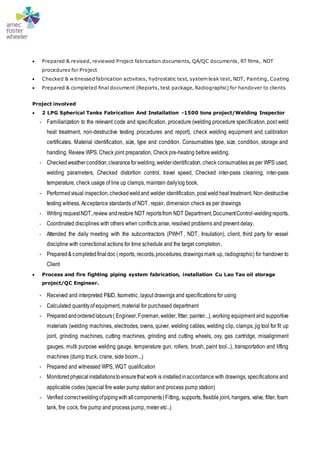  Prepared & revised, reviewed Project fabrication documents, QA/QC documents, RT films, NDT
procedures for Project
 Checked & witnessed fabrication activities, hydrostatic test, system leak test, NDT, Painting, Coating
 Prepared & completed final document (Reports, test package, Radiographic) for handover to clients
Project involved
 2 LPG Spherical Tanks Fabrication And Installation -1500 tons project/Welding Inspector
- Familiarization to the relevant code and specification, procedure (welding procedure specification, post weld
heat treatment, non-destructive testing procedures and report), check welding equipment and calibration
certificates. Material identification, size, type and condition. Consumables type, size, condition, storage and
handling. Review WPS. Check joint preparation, Check pre-heating before welding.
- Checkedweathercondition,clearanceforwelding,welderidentification, check consumables as per WPS used,
welding parameters, Checked distortion control, travel speed, Checked inter-pass cleaning, inter-pass
temperature, check usage of line up clamps, maintain dailylog book.
- Performedvisual inspection,checkedweldand welder identification, post weld heat treatment. Non-destructive
testing witness, Acceptance standards of NDT, repair, dimension check as per drawings
- Writing requestNDT,review andrestore NDT reportsfrom NDT Department.DocumentControl-weldingreports.
- Coordinated disciplines with others when conflicts arise, resolved problems and prevent delay.
- Attended the daily meeting with the subcontractors (PWHT, NDT, Insulation), client, third party for vessel
discipline with correctional actions for time schedule and the target completion.
- Prepared& completedfinaldoc (reports, records,procedures,drawingsmark up, radiographic) for handover to
Client
 Process and fire fighting piping system fabrication, installation Cu Lao Tao oil storage
project/QC Engineer.
- Received and interpreted P&ID, Isometric, layout drawings and specifications for using
- Calculated quantityof equipment, material for purchased department
- Preparedandordered labours( Engineer,Foreman,welder, fitter, painter...), working equipment and supportive
materials (welding machines, electrodes, ovens, quiver, welding cables, welding clip, clamps, jig tool for fit up
joint, grinding machines, cutting machines, grinding and cutting wheels, oxy, gas cartridge, misalignment
gauges, multi purpose welding gauge, temperature gun, rollers, brush, paint tool...), transportation and lifting
machines (dump truck, crane, side boom...)
- Prepared and witnessed WPS, WQT qualification
- Monitored physicalinstallationstoensurethat work is installedinaccordance with drawings, specifications and
applicable codes (special fire water pump station and process pump station)
- Verified correctweldingofpipingwithallcomponents(Fitting, supports, flexible joint, hangers, valve, filter, foam
tank, fire cock, fire pump and process pump, meter etc..)
 