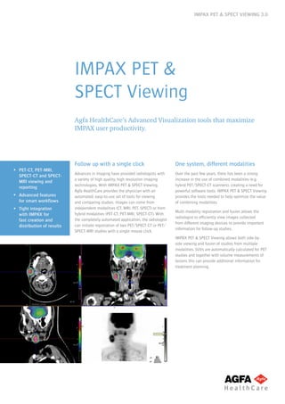 IMPAX PET & SPECT VIEWING 3.0
IMPAX PET &
SPECT Viewing
Agfa HealthCare’s Advanced Visualization tools that maximize
IMPAX user productivity.
ƒƒ PET-CT, PET-MRI,
SPECT-CT and SPECT-
MRI viewing and
reporting
ƒƒ Advanced features
for smart workflows
ƒƒ Tight integration
with IMPAX for
fast creation and
distribution of results
Follow up with a single click
Advances in imaging have provided radiologists with
a variety of high quality, high resolution imaging
technologies. With IMPAX PET & SPECT Viewing,
Agfa HealthCare provides the physician with an
automated, easy-to-use set of tools for viewing
and comparing studies. Images can come from
independent modalities (CT, MRI, PET, SPECT) or from
hybrid modalities (PET-CT, PET-MRI, SPECT-CT). With
the completely automated application, the radiologist
can initiate registration of two PET/SPECT-CT or PET/
SPECT-MRI studies with a single mouse click.
One system, different modalities
Over the past few years, there has been a strong
increase in the use of combined modalities (e.g.
hybrid PET/SPECT-CT scanners), creating a need for
powerful software tools. IMPAX PET & SPECT Viewing
provides the tools needed to help optimize the value
of combining modalities.
Multi-modality registration and fusion allows the
radiologist to efficiently view images collected
from different imaging devices to provide important
information for follow-up studies.
IMPAX PET & SPECT Viewing allows both side-by-
side viewing and fusion of studies from multiple
modalities. SUVs are automatically calculated for PET
studies and together with volume measurements of
lesions this can provide additional information for
treatment planning.
 