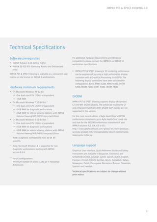 IMPAX PET & SPECT VIEWING 3.0
3
Technical Specifications
Software prerequisites
ƒƒ IMPAX Release 6.3.1 SU9 or higher
ƒƒ IMPAX EE R20 XIII (Germany, Austria and Switzerland
only)
IMPAX PET & SPECT Viewing is available as a concurrent user
license or site license on IMPAX 6 workstations.
Hardware minimum requirements
ƒƒ On Microsoft Windows XP 32-bit:
ƒƒ One dual-core CPU (2GHz) or equivalent
ƒƒ 4 GB RAM
ƒƒ On Microsoft Windows 7 32/64 bit: *
ƒƒ One dual-core CPU (2GHz) or equivalent
ƒƒ 8 GB RAM for diagnostic workstations
ƒƒ 4 GB RAM for referral viewing stations with IMPAX
Volume Viewing MIP/MPR Enterprise Edition
ƒƒ On Microsoft Windows 8 32/64-bit: **
ƒƒ One dual-core CPU (2GHz) or equivalent
ƒƒ 8 GB RAM for diagnostic workstations
ƒƒ 4 GB RAM for referral viewing stations with IMPAX
Volume Viewing MIP/MPR Enterprise Edition
*	 Note: Diagnostic workstations must be 64 bit
	systems.
**	 Note: Microsoft Windows 8 is supported for non-
	 diagnostic workstations starting with IMPAX
	 version 6.5.4.
***	For all configurations 					
	 Minimum number of pixels: 1280 px in horizontal 		
	dimensions
For additional hardware requirements and Windows
compatibility please consult the IMPAX 6 or IMPAX EE
workstation specifications.
ƒƒ IMPAX PET & SPECT Viewing’s 3D rendering performance
can be augmented by using a high performance display
controller with a Graphical Processing Unit (GPU). The
following display controllers have been validated for
compatibility: Barco MXRT 5200, MXRT 5400, MXRT
5450, MXRT 7200, MXRT 7300, MXRT 7400
DICOM
IMPAX PET & SPECT Viewing supports display of standard
CT and MRI DICOM objects. The enhanced multiframe CT
and enhanced multiframe MRI DICOM SOP classes are not
supported in this version.
For the most recent edition of Agfa HealthCare’s DICOM
conformance statements go to Agfa HealthCare’s web site
and look for the DICOM conformance statement of your
IMPAX solution (6.3, 6.4, 6.5 or EE):
http://www.agfahealthcare.com/global/en/main/products_
services/product-info/interoperability/dicom/conformance_
statements/index.jsp
Language support
Graphical User Interface, Quick Reference Guide and Safety
Instructions are available in Bulgarian, Traditional and
Simplified Chinese, Croatian, Czech, Danish, Dutch, English,
Estonian, Finnish, French, German, Greek, Hungarian, Italian,
Norwegian, Polish, Portuguese, Romanian, Russian, Slovenian,
Spanish and Swedish.
Technical specifications are subject to change without
prior notice.
 
