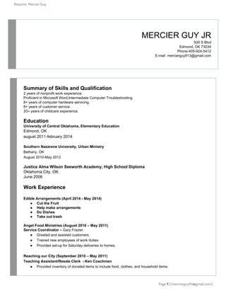 Resume: Mercier Guy
 ​MERCIER GUY JR 
930 S Blvd
Edmond, OK 73034
Phone:405­924­5412
E­mail​: ​mercierguy913@gmail.com
Summary of Skills and Qualification 
2 years of nonprofit work experience
Proficient in Microsoft Word,Intermediate Computer Troubleshooting.
8+ years of computer hardware servicing.
8+ years of customer service. 
20+​ years of childcare experience. 
Education
University of Central Oklahoma, Elementary Education
Edmond, OK 
august 2011­february 2014
Southern Nazarene University, Urban Ministry 
Bethany, OK
August 2010­May 2012
Justice Alma Wilson Seeworth Academy, High School Diploma 
Oklahoma City, OK 
June 2006
Work Experience
Edible Arrangements (April 2014 ­ May 2014)
● Cut the Fruit 
● Help make arrangements 
● Do Dishes 
● Take out trash 
Angel Food Ministries (August 2010 – May 2011)
Service Coordinator – ​Gary Frazier 
● Greeted and assisted customers.
● Trained new employees of work duties.
● Provided set­up for Saturday deliveries to homes.
Reaching our City (September 2010 – May 2011)
Teaching Assistant/Resale Clerk  ­ Ken Coachmen 
● Provided inventory of donated items to include food, clothes, and household items. 
Page 1​| [mercierguy94@gmail.com]
 