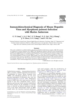 Immunohistochemical Diagnosis of Mouse Hepatitis
Virus and Mycoplasma pulmonis Infection
with Murine Antiserum
C. T. Liang*,†, S. C. Wu*, Y. T. Huang*, Y. C. Lin*, W. J. Chang*,
J. Y. Chou‡, S. C. Liang*,‡ and C. H. Liu†
*National Laboratory Animal Center, National Applied Research Laboratories, Nan-Kang, Taipei 115, †
Department and
Graduate Institute of Veterinary Medicine, College of Bioresources and Agriculture, National Taiwan University,
Taipei 106, and ‡
Laboratory Animal Center, National Defense Medical Center, Taipei, Taiwan, ROC
Summary
This study established a modiﬁed alkaline phosphatase-labelled avidin-biotin-complex (ABC-AP) method
for diagnosis of mouse hepatitis virus (MHV) and Mycoplasma pulmonis infection from formalin-ﬁxed,
parafﬁn wax-embedded sections, murine antibody-positive serum being used as the primary reagent. With
this method, MHV antigen in cAnNCrj.Cg-Foxn1nu
/Foxn1nu
mice and M. pulmonis antigen in Wistar rats
were immunolabelled in tissue sections. MHV antigen was clearly detected in samples of liver, stomach,
caecal and colonic mucosa, and spleen. M. pulmonis antigen was demonstrated on the luminal surface of
bronchiolar epithelial cells. This method may prove useful in diagnosis when commercial antisera are
unavailable or when immunosuppression prevents serological diagnosis.
q 2004 Elsevier Ltd. All rights reserved.
Keywords: bacterial infection; mouse; mouse hepatitis virus; Mycoplasma pulmonis; viral infection
Introduction
Avidin-biotin-complex immunohistochemistry
offers a sensitive, reliable method for the detection
of pathogens in tissues. Mouse hepatitis virus
(MHV) and Mycoplasma pulmonis are the most
prevalent pathogens of laboratory mice and rats
(National Research Council, 1991). Respiratory
strains of MHV infect the nasal mucosa and then
spread to the liver, lymphoid tissue, uterus,
placenta, peritoneum, brain, vascular endothelium
and bone marrow by the lymphatic or vascular
route, or directly via olfactory pathways from the
nose to the brain. Enterotropic strains of MHV
usually infect the intestinal mucosal epithelium
and nasal passages, with less involvement of
other tissues (National Research Council, 1991;
Compton et al., 1993; Liang et al., 1995).
M. pulmonis, an extracellular pathogen of mice
and rats, preferentially colonizes the luminal sur-
face of respiratory epithelium, the middle ear and
endometrium (National Research Council, 1991;
Percy and Barthold, 1993). Infection is usually
diagnosed by microbial isolation, serological test-
ing and histological examination. Microbial iso-
lation requires multisite culture for reliable results,
and serological methods are hampered by cross-
reactivity between different species of mycoplasma
(Cassell et al., 1981). Serological testing is useful
during the active and convalescent phases of
disease (Feldman, 2001), but screening of immu-
nodeﬁcient mice is unreliable (Casebolt et al.,
1997). Immunohistochemistry is widely used to
J. Comp. Path. 2004, Vol. 131, 214–220
www.elsevier.com/locate/jcpa
0021–9975/$ - see front matter q 2004 Elsevier Ltd. All rights reserved.
doi: 10.1016/j.jcpa.2004.04.003
Correspondence to: C. H. Liu, Department of Veterinary Medicine,
National Taiwan University, No. 1, Section 4, Roosevelt Road, Taipei
106, Taiwan.
 