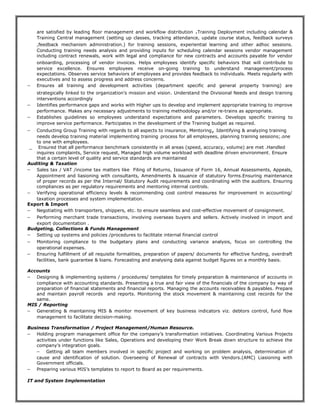 are satisfied by leading floor management and workflow distribution .Training Deployment including calendar &
Training Central management (setting up classes, tracking attendance, update course status, feedback surveys
,feedback mechanism administration.) for training sessions, experiential learning and other adhoc sessions.
Conducting training needs analysis and providing inputs for scheduling calendar sessions vendor management
including contract renewals, work with legal and compliance for new contracts and accounts payable for vendor
onboarding, processing of vendor invoices. Helps employees identify specific behaviors that will contribute to
service excellence. Ensures employees receive on-going training to understand management/process
expectations. Observes service behaviors of employees and provides feedback to individuals. Meets regularly with
executives and to assess progress and address concerns.
− Ensures all training and development activities (department specific and general property training) are
strategically linked to the organization’s mission and vision. Understand the Divisional Needs and design training
interventions accordingly
− Identifies performance gaps and works with Higher ups to develop and implement appropriate training to improve
performance. Makes any necessary adjustments to training methodology and/or re-trains as appropriate.
− Establishes guidelines so employees understand expectations and parameters. Develops specific training to
improve service performance. Participates in the development of the Training budget as required.
− Conducting Group Training with regards to all aspects to insurance, Mentoring, Identifying & analyzing training
needs develop training material implementing training process for all employees, planning training sessions;.one
to one with employees.
_ Ensured that all performance benchmark consistently in all areas (speed, accuracy, volume) are met .Handled
inquires complaints, Service request, Managed high volume workload with deadline driven environment. Ensure
that a certain level of quality and service standards are maintained
Auditing & Taxation
− Sales tax / VAT /income tax matters like Filing of Returns, Issuance of Form 16, Annual Assessments, Appeals,
Appointment and liasioning with consultants, Amendments & issuance of statutory forms.Ensuring maintenance
of proper records as per the Internal/ Statutory Audit requirements and coordinating with the auditors. Ensuring
compliances as per regulatory requirements and mentoring internal controls.
− Verifying operational efficiency levels & recommending cost control measures for improvement in accounting/
taxation processes and system implementation.
Export & Import
− Negotiating with transporters, shippers, etc. to ensure seamless and cost-effective movement of consignment.
− Performing merchant trade transactions, involving overseas buyers and sellers. Actively involved in import and
export documentation .
Budgeting, Collections & Funds Management
− Setting up systems and policies /procedures to facilitate internal financial control
− Monitoring compliance to the budgetary plans and conducting variance analysis, focus on controlling the
operational expenses.
− Ensuring fulfillment of all requisite formalities, preparation of papers/ documents for effective funding, overdraft
facilities, bank guarantee & loans. Forecasting and analysing data against budget figures on a monthly basis.
Accounts
− Designing & implementing systems / procedures/ templates for timely preparation & maintenance of accounts in
compliance with accounting standards. Presenting a true and fair view of the financials of the company by way of
preparation of financial statements and financial reports. Managing the accounts receivables & payables. Prepare
and maintain payroll records and reports. Monitoring the stock movement & maintaining cost records for the
same.
MIS / Reporting
− Generating & maintaining MIS & monitor movement of key business indicators viz. debtors control, fund flow
management to facilitate decision-making.
Business Transformation / Project Management/Human Resource.
− Holding program management office for the company’s transformation initiatives. Coordinating Various Projects
activities under functions like Sales, Operations and developing their Work Break down structure to achieve the
company’s integration goals.
− Getting all team members involved in specific project and working on problem analysis, determination of
cause and identification of solution. Overseeing of Renewal of contracts with Vendors.(AMC) Liasioning with
Government officials.
− Preparing various MIS’s templates to report to Board as per requirements.
IT and System Implementation
 