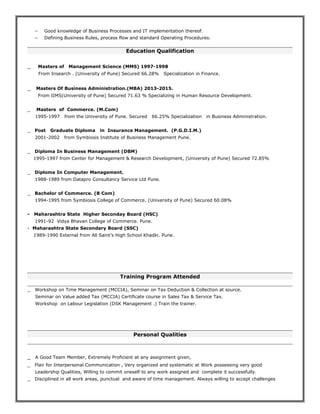 − Good knowledge of Business Processes and IT implementation thereof.
− Defining Business Rules, process flow and standard Operating Procedures.
Education Qualification
_ Masters of Management Science (MMS) 1997-1998
From Insearch . (University of Pune) Secured 66.28% Specialization in Finance.
_ Masters Of Business Administration.(MBA) 2013-2015.
From IIMS(University of Pune) Secured 71.63 % Specializing in Human Resource Development.
_ Masters of Commerce. (M.Com)
1995-1997 from the University of Pune. Secured 66.25% Specialization in Business Administration.
_ Post Graduate Diploma in Insurance Management. (P.G.D.I.M.)
2001-2002 from Symbiosis Institute of Business Management Pune.
_ Diploma In Business Management (DBM)
1995-1997 from Center for Management & Research Development, (University of Pune) Secured 72.85%
_ Diploma In Computer Management.
1988-1989 from Datapro Consultancy Service Ltd Pune.
_ Bachelor of Commerce. (B Com)
1994-1995 from Symbiosis College of Commerce. (University of Pune) Secured 60.08%
- Maharashtra State Higher Seconday Board (HSC)
1991-92 Vidya Bhavan College of Commerce. Pune.
- Maharashtra State Secondary Board (SSC)
1989-1990 External from All Saint’s High School Khadki. Pune.
Training Program Attended
_ Workshop on Time Management (MCCIA), Seminar on Tax Deduction & Collection at source.
Seminar on Value added Tax (MCCIA) Certificate course in Sales Tax & Service Tax.
Workshop on Labour Legislation (DSK Management .) Train the trainer.
Personal Qualities
_ A Good Team Member, Extremely Proficient at any assignment given,
_ Flair for Interpersonal Communication , Very organized and systematic at Work possessing very good
Leadership Qualities, Willing to commit oneself to any work assigned and complete it successfully.
_ Disciplined in all work areas, punctual and aware of time management. Always willing to accept challenges
 